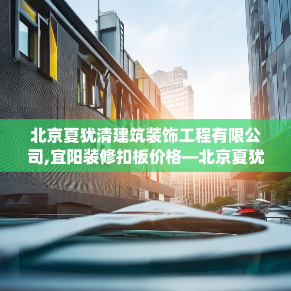 北京夏犹清建筑装饰工程有限公司,宜阳装修扣板价格—北京夏犹清建筑装饰工程有限公司242.a118b119c122fgy.129wew