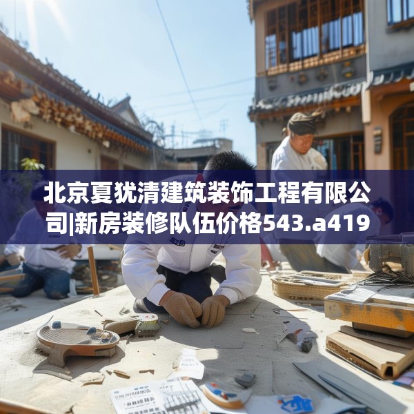 北京夏犹清建筑装饰工程有限公司|新房装修队伍价格543.a419b420c423fgy.430uyk