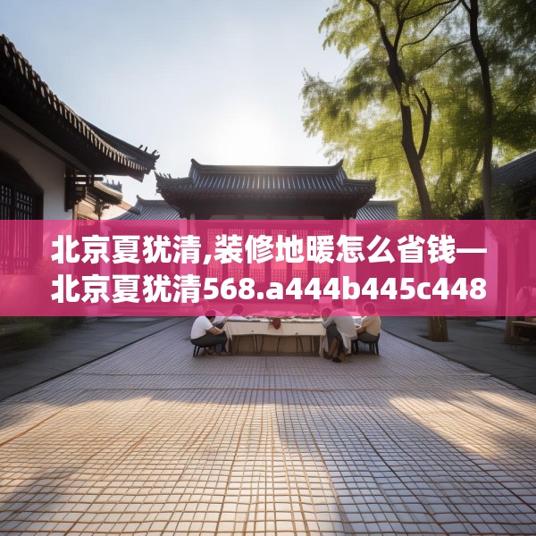 北京夏犹清,装修地暖怎么省钱—北京夏犹清568.a444b445c448fgy.455sdA
