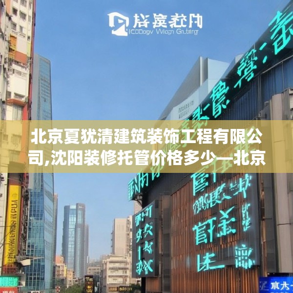 北京夏犹清建筑装饰工程有限公司,沈阳装修托管价格多少—北京夏犹清建筑装饰工程有限公司155.a31b32c35fgy.42cvcx