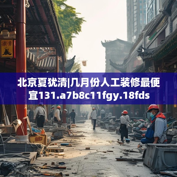 北京夏犹清|几月份人工装修最便宜131.a7b8c11fgy.18fds