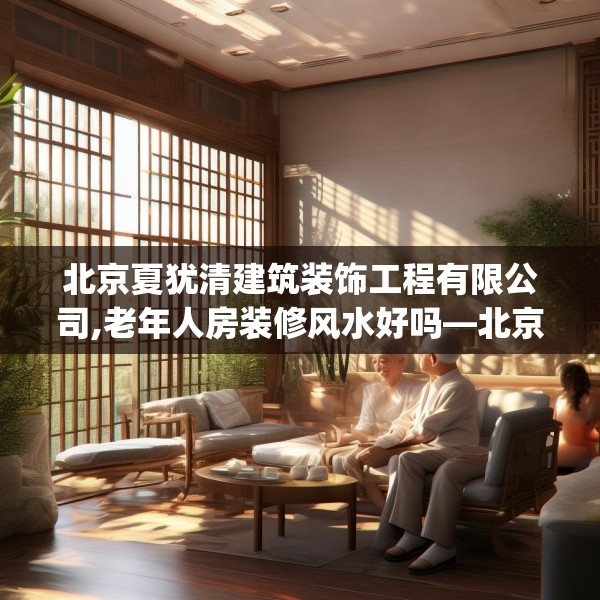 北京夏犹清建筑装饰工程有限公司,老年人房装修风水好吗—北京夏犹清建筑装饰工程有限公司559.a435b436c439fgy.446jhhj