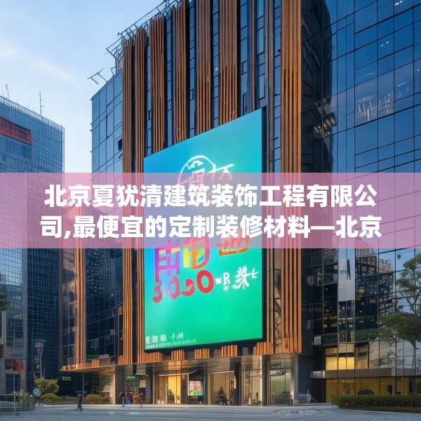 北京夏犹清建筑装饰工程有限公司,最便宜的定制装修材料—北京夏犹清建筑装饰工程有限公司365.a241b242c245fgy.252fds