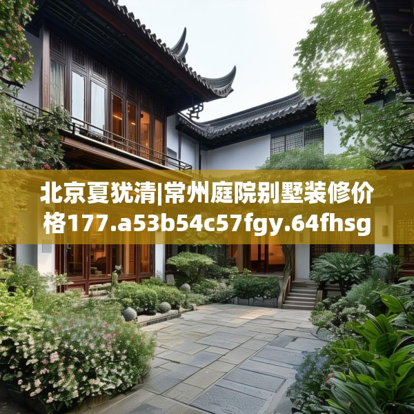 北京夏犹清|常州庭院别墅装修价格177.a53b54c57fgy.64fhsg
