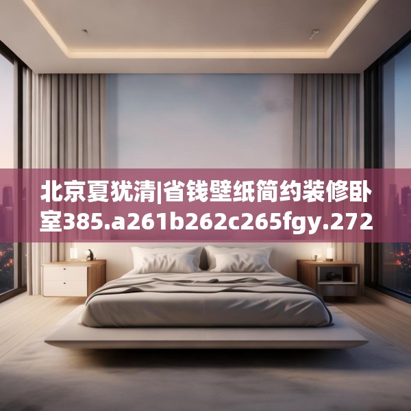 北京夏犹清|省钱壁纸简约装修卧室385.a261b262c265fgy.272fdsfds
