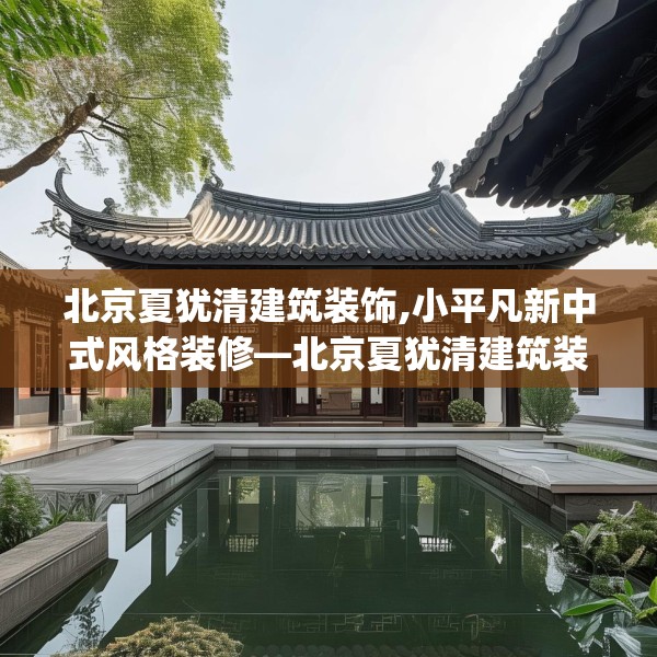 北京夏犹清建筑装饰,小平凡新中式风格装修—北京夏犹清建筑装饰514.a390b391c394fgy.401sdA