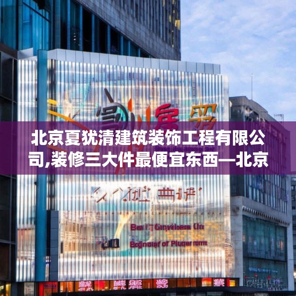 北京夏犹清建筑装饰工程有限公司,装修三大件最便宜东西—北京夏犹清建筑装饰工程有限公司602.a478b479c482fgy.489wew