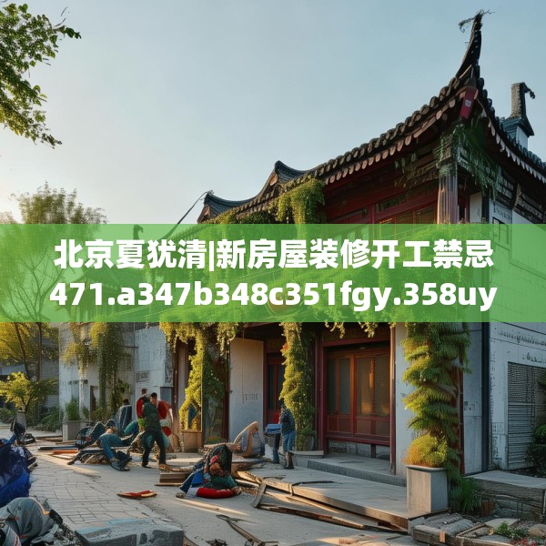 北京夏犹清|新房屋装修开工禁忌471.a347b348c351fgy.358uyk