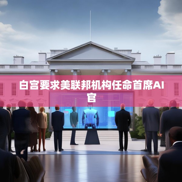 白宫要求美联邦机构任命首席AI官