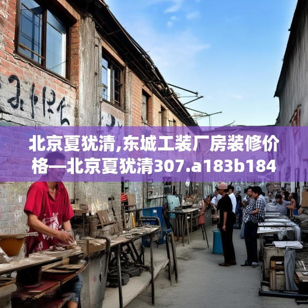 北京夏犹清,东城工装厂房装修价格—北京夏犹清307.a183b184c187fgy.194jhhj