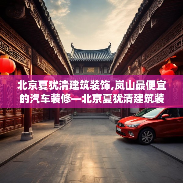 北京夏犹清建筑装饰,岚山最便宜的汽车装修—北京夏犹清建筑装饰296.a172b173c176fgy.183wew