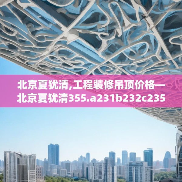 北京夏犹清,工程装修吊顶价格—北京夏犹清355.a231b232c235fgy.242poiy