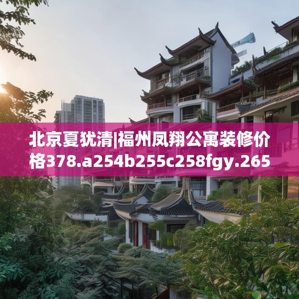 北京夏犹清|福州凤翔公寓装修价格378.a254b255c258fgy.265nbn