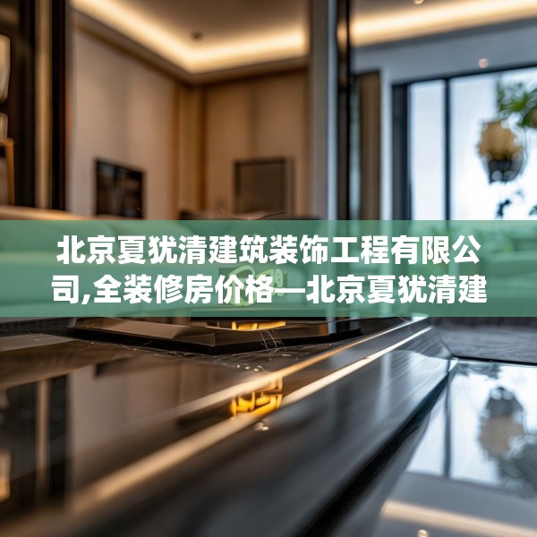 北京夏犹清建筑装饰工程有限公司,全装修房价格—北京夏犹清建筑装饰工程有限公司309.a185b186c189fgy.196uyk