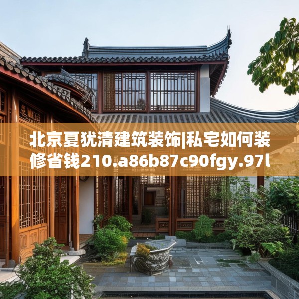 北京夏犹清建筑装饰|私宅如何装修省钱210.a86b87c90fgy.97lkjl