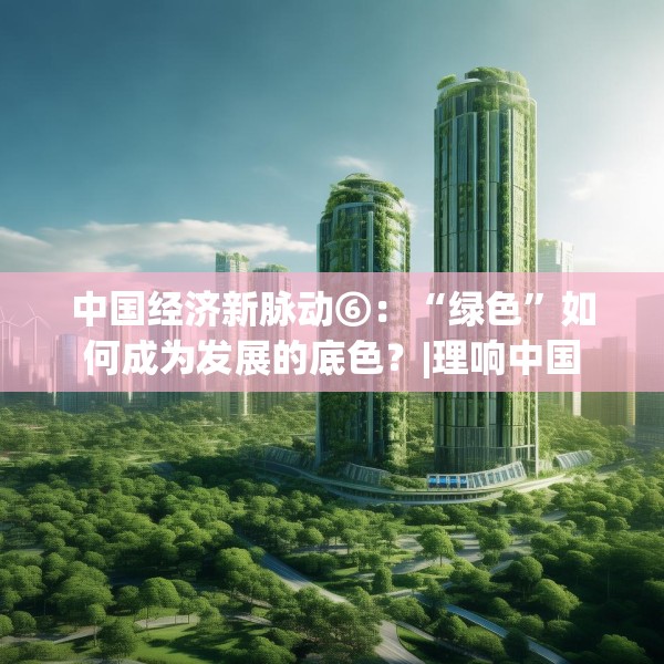 中国经济新脉动⑥：“绿色”如何成为发展的底色？|理响中国