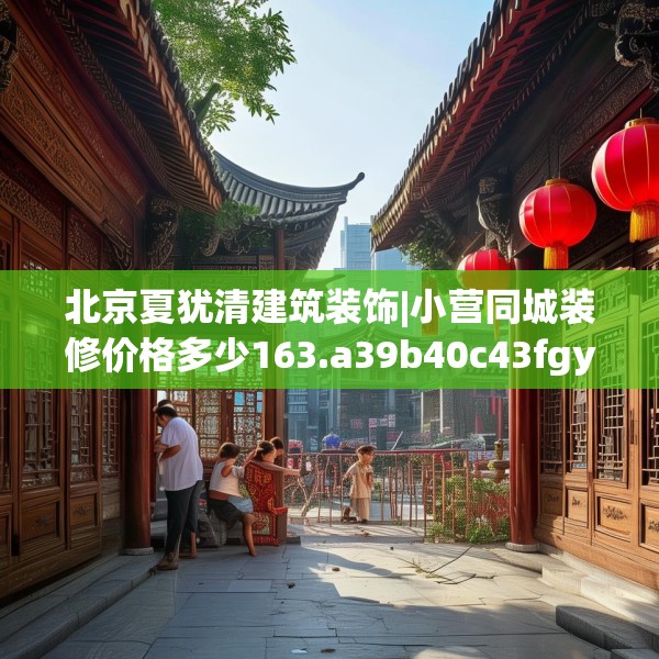北京夏犹清建筑装饰|小营同城装修价格多少163.a39b40c43fgy.50jhhj