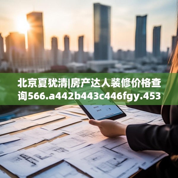 北京夏犹清|房产达人装修价格查询566.a442b443c446fgy.453wew