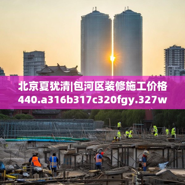 北京夏犹清|包河区装修施工价格440.a316b317c320fgy.327wew