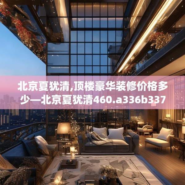 北京夏犹清,顶楼豪华装修价格多少—北京夏犹清460.a336b337c340fgy.347sdA