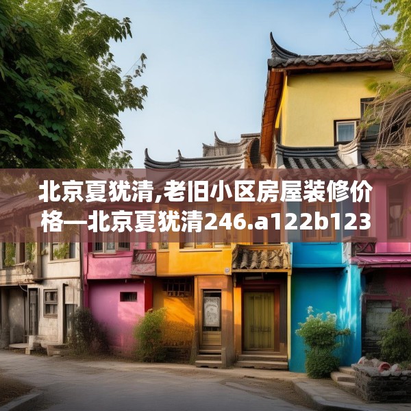 北京夏犹清,老旧小区房屋装修价格—北京夏犹清246.a122b123c126fgy.133lkjl