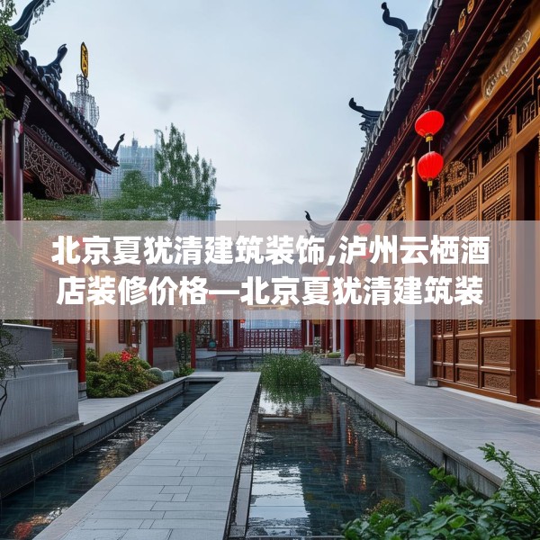 北京夏犹清建筑装饰,泸州云栖酒店装修价格—北京夏犹清建筑装饰325.a201b202c205fgy.212jhhj