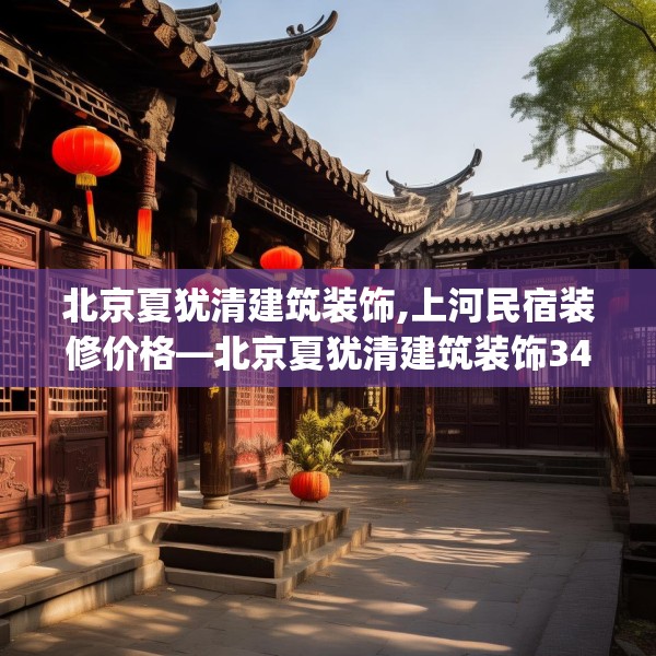北京夏犹清建筑装饰,上河民宿装修价格—北京夏犹清建筑装饰342.a218b219c222fgy.229nbn