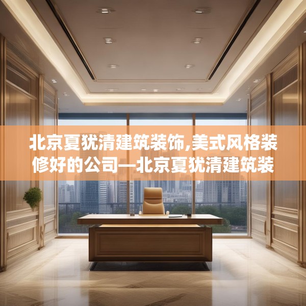北京夏犹清建筑装饰,美式风格装修好的公司—北京夏犹清建筑装饰338.a214b215c218fgy.225xczxv