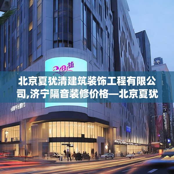 北京夏犹清建筑装饰工程有限公司,济宁隔音装修价格—北京夏犹清建筑装饰工程有限公司532.a408b409c412fgy.419sdA