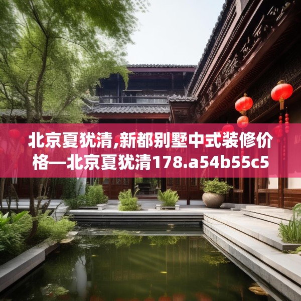 北京夏犹清,新都别墅中式装修价格—北京夏犹清178.a54b55c58fgy.65dewqe