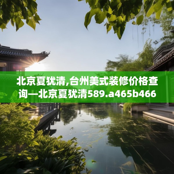 北京夏犹清,台州美式装修价格查询—北京夏犹清589.a465b466c469fgy.476poiy