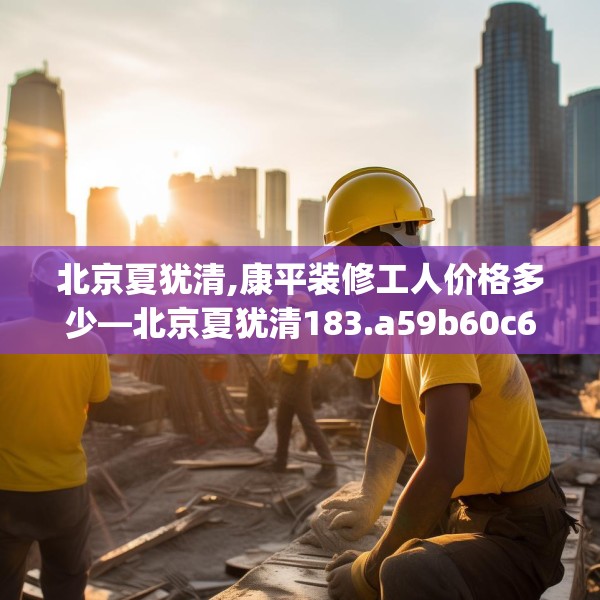 北京夏犹清,康平装修工人价格多少—北京夏犹清183.a59b60c63fgy.70uyk