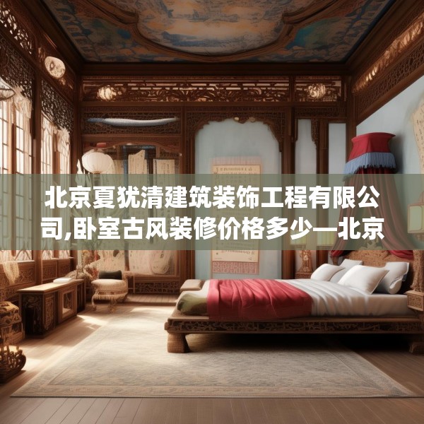 北京夏犹清建筑装饰工程有限公司,卧室古风装修价格多少—北京夏犹清建筑装饰工程有限公司357.a233b234c237fgy.244fhsg