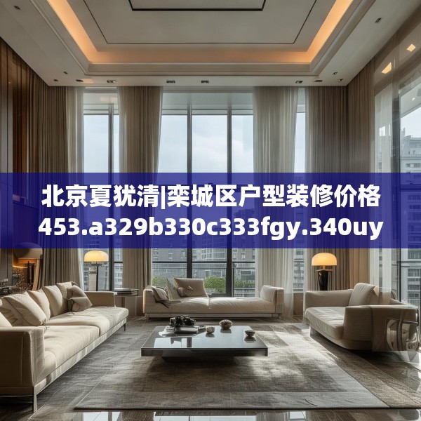 北京夏犹清|栾城区户型装修价格453.a329b330c333fgy.340uyk