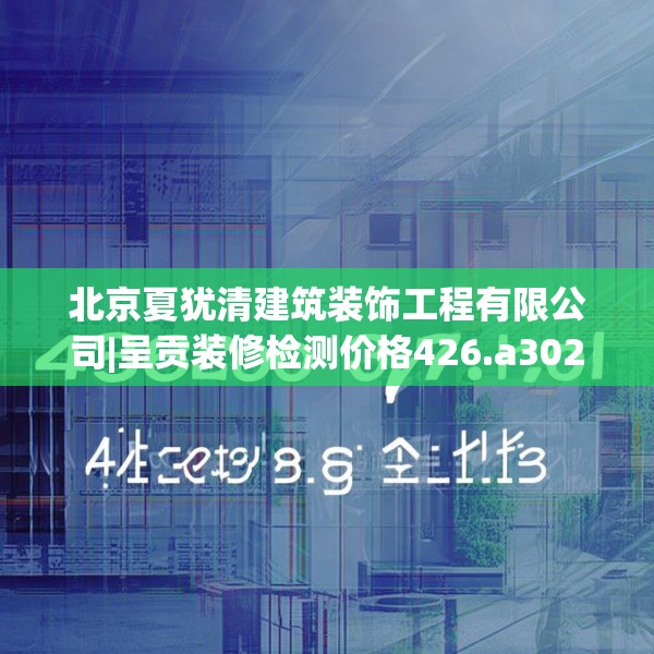 北京夏犹清建筑装饰工程有限公司|呈贡装修检测价格426.a302b303c306fgy.313lkjl