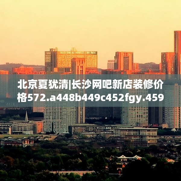 北京夏犹清|长沙网吧新店装修价格572.a448b449c452fgy.459xczxv