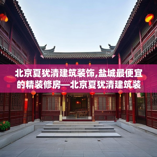 北京夏犹清建筑装饰,盐城最便宜的精装修房—北京夏犹清建筑装饰386.a262b263c266fgy.273wew