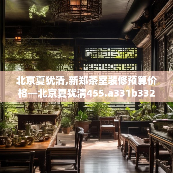 北京夏犹清,新郑茶室装修预算价格—北京夏犹清455.a331b332c335fgy.342fds