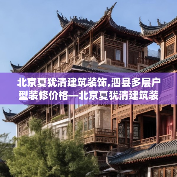 北京夏犹清建筑装饰,泗县多层户型装修价格—北京夏犹清建筑装饰232.a108b109c112fgy.119dewqe