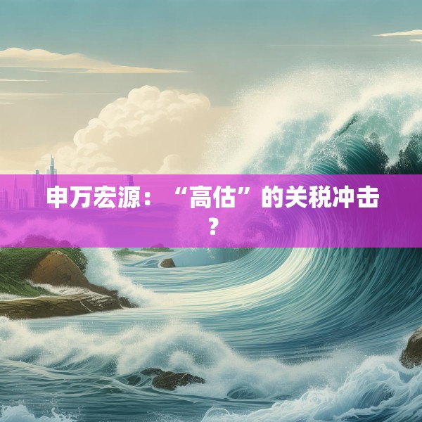 申万宏源：“高估”的关税冲击？