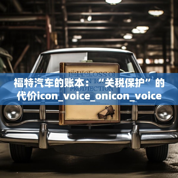 福特汽车的账本：“关税保护”的代价icon_voice_onicon_voice