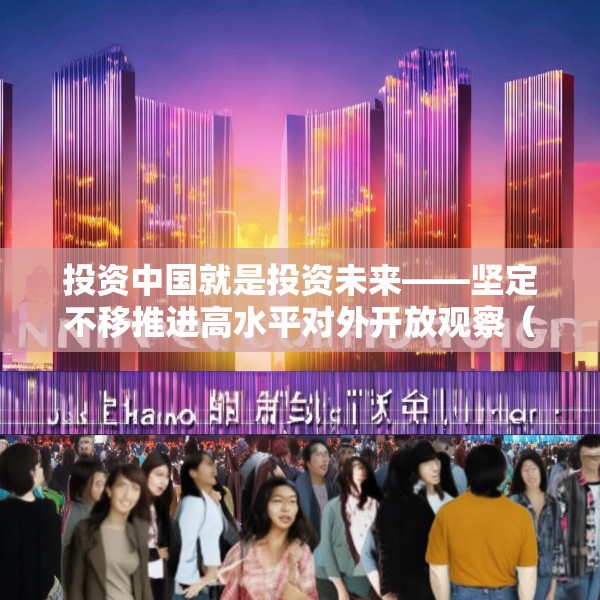 投资中国就是投资未来——坚定不移推进高水平对外开放观察（上）