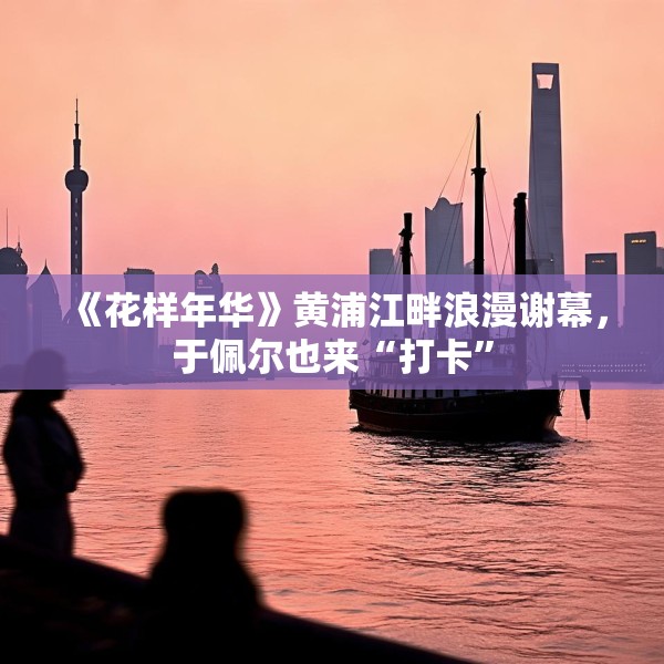 《花样年华》黄浦江畔浪漫谢幕，于佩尔也来“打卡”