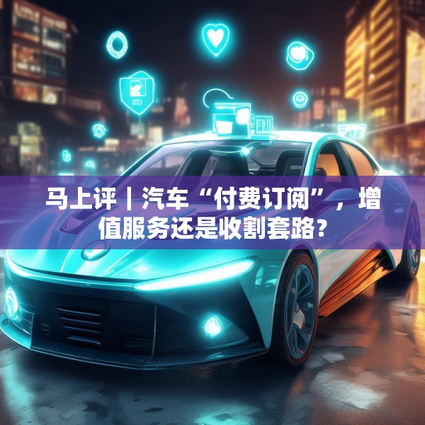 马上评｜汽车“付费订阅”，增值服务还是收割套路？