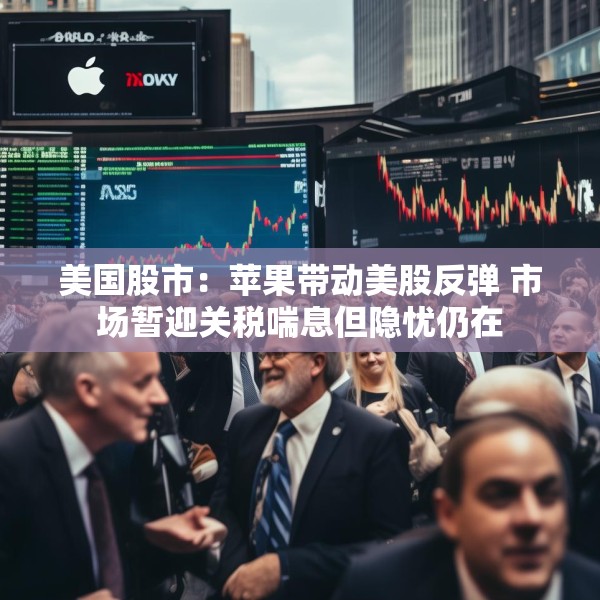 美国股市：苹果带动美股反弹 市场暂迎关税喘息但隐忧仍在