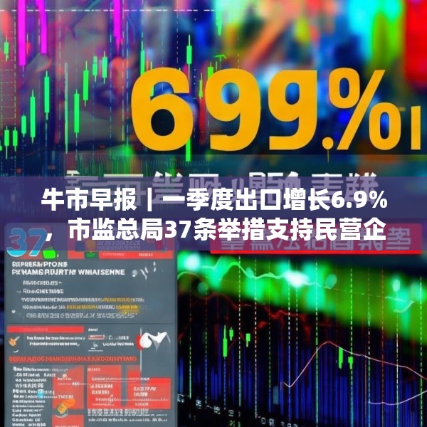 牛市早报｜一季度出口增长6.9%，市监总局37条举措支持民营企业发展