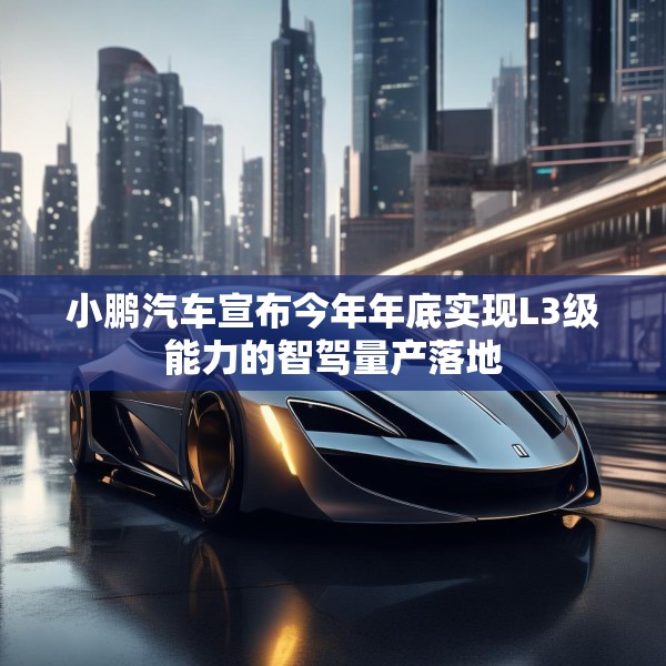 小鹏汽车宣布今年年底实现L3级能力的智驾量产落地