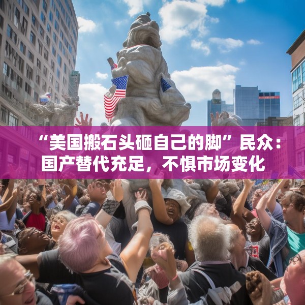 “美国搬石头砸自己的脚”民众：国产替代充足，不惧市场变化
