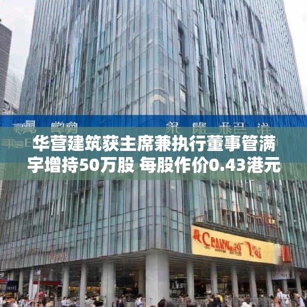 华营建筑获主席兼执行董事管满宇增持50万股 每股作价0.43港元