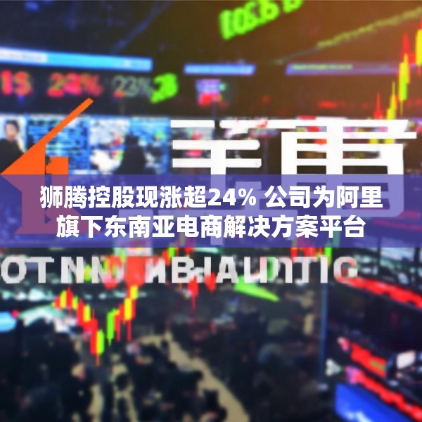 狮腾控股现涨超24% 公司为阿里旗下东南亚电商解决方案平台